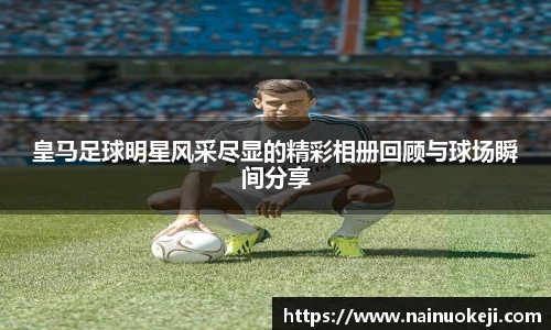 皇马足球明星风采尽显的精彩相册回顾与球场瞬间分享